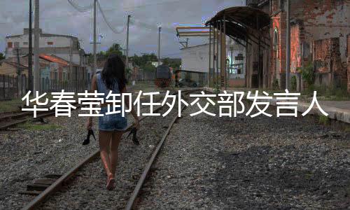 華春瑩卸任外交部發(fā)言人，新的起點，期待再出發(fā)