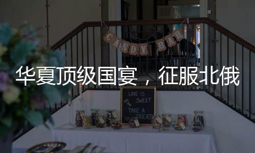 華夏頂級(jí)國(guó)宴，征服北俄老丈人！