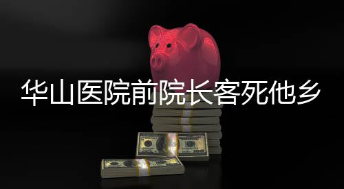 華山醫(yī)院前院長客死他鄉(xiāng)？假！揭秘真相與緬懷貢獻