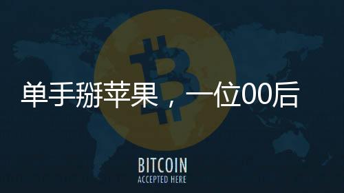 單手掰蘋果，一位00后女生的獨特技能展示