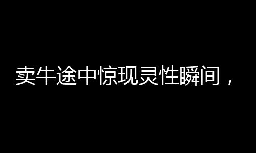 賣牛途中驚現(xiàn)靈性瞬間，牛意外向主人下跪