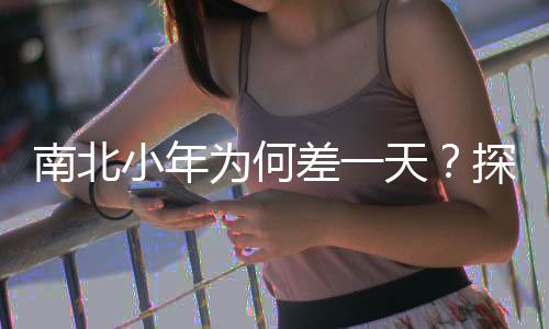南北小年為何差一天？探尋文化差異與傳統(tǒng)習(xí)俗的背后原因