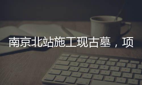 南京北站施工現(xiàn)古墓，項(xiàng)目暫時(shí)停工，官方作出回應(yīng)