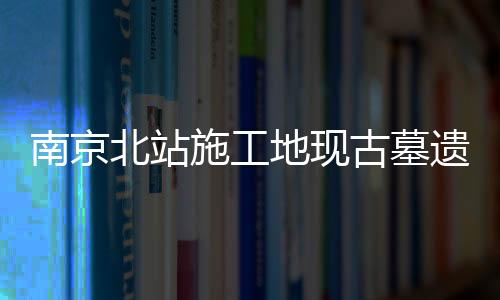 南京北站施工地現(xiàn)古墓遺跡 展現(xiàn)悠久歷史文化底蘊
