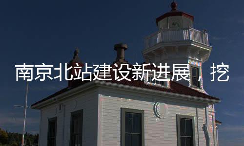 南京北站建設(shè)新進(jìn)展，挖到古墓傳聞引發(fā)關(guān)注，官方辟謠證實(shí)真相