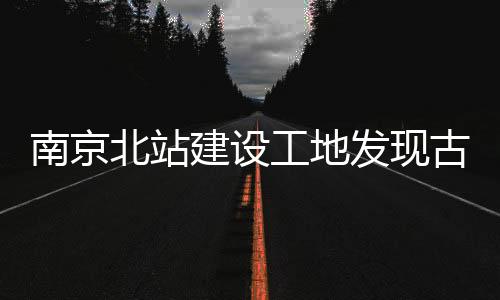 南京北站建設(shè)工地發(fā)現(xiàn)古墓群，歷史文化再添新篇章