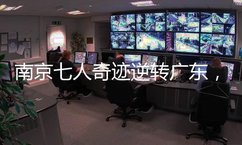 南京七人奇跡逆轉(zhuǎn)廣東，籃球賽場(chǎng)展現(xiàn)團(tuán)隊(duì)榮耀的力量
