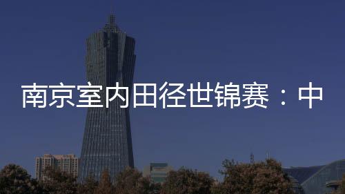 南京室內(nèi)田徑世錦賽：中國隊(duì)1銀1銅收官