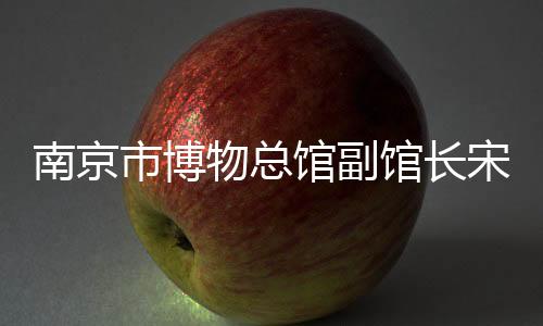 南京市博物總館副館長宋燕：用好高校里的“寶藏”博物館