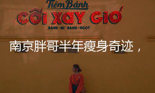 南京胖哥半年瘦身奇跡，減掉90斤的重獲新生之路