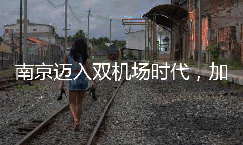 南京邁入雙機(jī)場(chǎng)時(shí)代，加速構(gòu)建現(xiàn)代化交通樞紐城市
