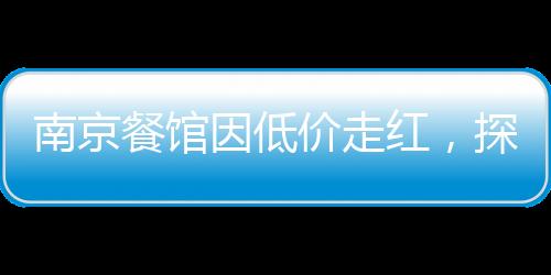 南京餐館因低價(jià)走紅，探訪城市中的親民美食天堂