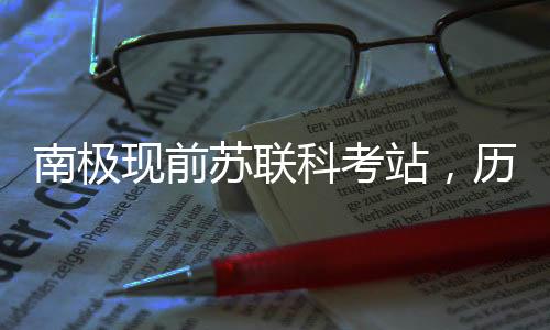 南極現(xiàn)前蘇聯(lián)科考站，歷史遺產(chǎn)與科研印記的交融
