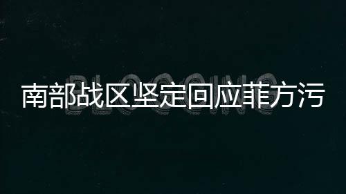 南部戰(zhàn)區(qū)堅定回應菲方污蔑，彰顯捍衛(wèi)正義的決心