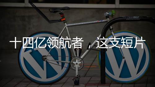 十四億領(lǐng)航者，這支短片展現(xiàn)中國的力量