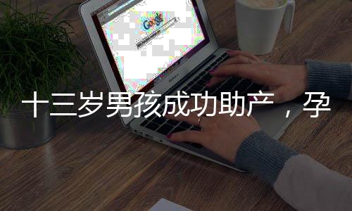 十三歲男孩成功助產(chǎn)，孕婦羊水破裂事件引發(fā)關(guān)注