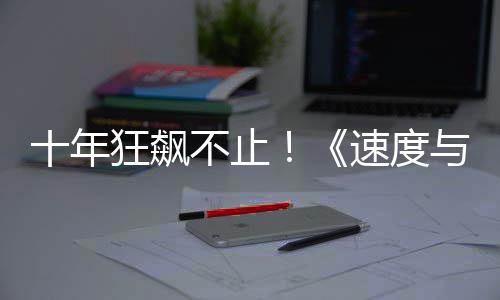 十年狂飆不止！《速度與激情7》4月11日熱血返場