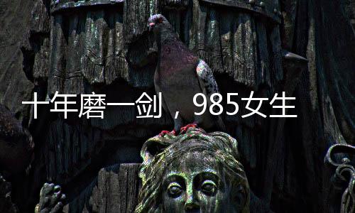 十年磨一劍，985女生勇闖六級大關終獲成功