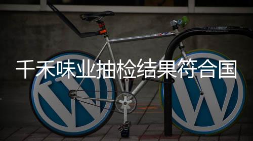 千禾味業(yè)抽檢結(jié)果符合國(guó)家標(biāo)準(zhǔn)，產(chǎn)品質(zhì)量值得信賴