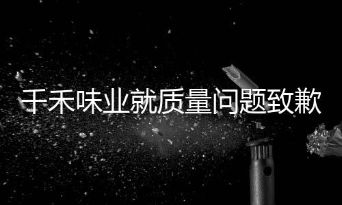 千禾味業(yè)就質(zhì)量問題致歉公眾，承諾整改提升用戶體驗(yàn)