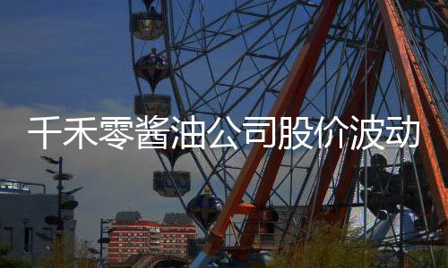 千禾零醬油公司股價波動劇烈，四天市值蒸發(fā)近十億事件報道