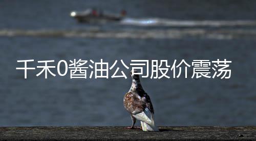 千禾0醬油公司股價(jià)震蕩，四天蒸發(fā)9.5億市值