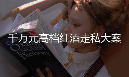 千萬(wàn)元高檔紅酒走私大案告破，緝私部門揭露幕后細(xì)節(jié) 一探走私集團(tuán)的真面目