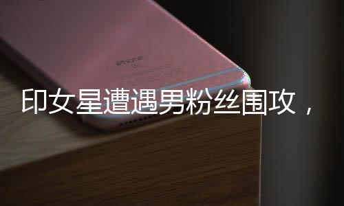 印女星遭遇男粉絲圍攻，公眾關(guān)注下的安全問題與心理呼聲