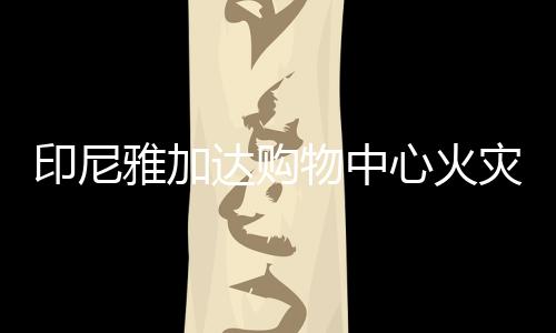 印尼雅加達購物中心火災(zāi)已致6人死亡