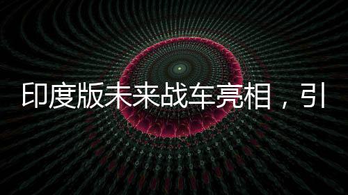 印度版未來戰(zhàn)車亮相，引領陸戰(zhàn)新紀元