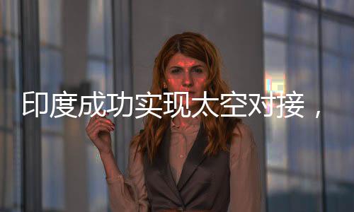 印度成功實(shí)現(xiàn)太空對(duì)接，太空探索新里程碑