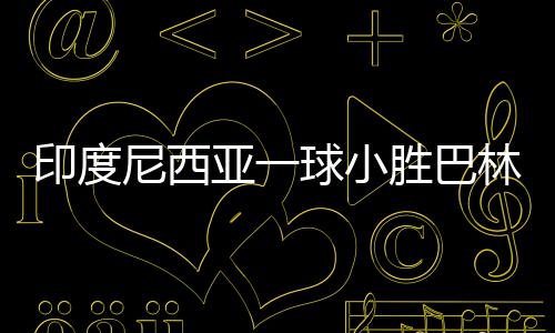 印度尼西亞一球小勝巴林，贏得榮光背后的辛勤付出與團隊協作的力量