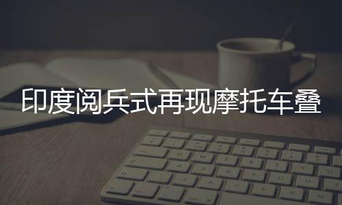 印度閱兵式再現(xiàn)摩托車疊羅漢，壯麗景象令人矚目