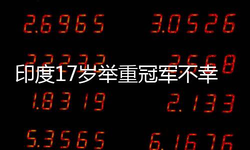 印度17歲舉重冠軍不幸身亡，訓練中的意外引發(fā)關注