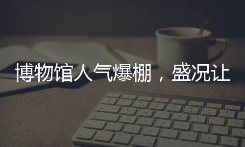 博物館人氣爆棚，盛況讓考古人員驚嘆