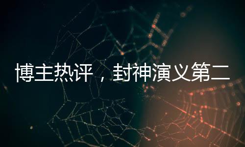 博主熱評，封神演義第二部觀感深度解析，期待第三部更精彩