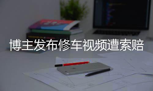 博主發(fā)布修車視頻遭索賠700萬事件分析