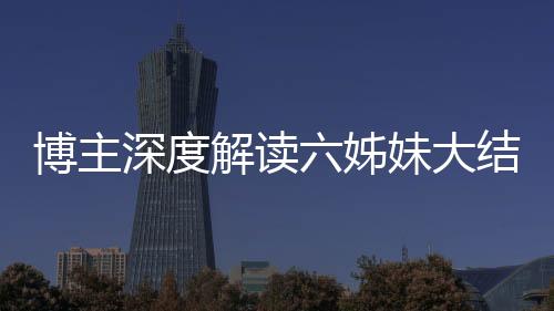 博主深度解讀六姊妹大結(jié)局，劇情走向引發(fā)全網(wǎng)熱議