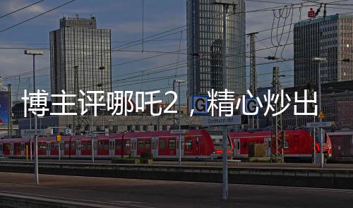 博主評(píng)哪吒2，精心炒出的預(yù)制菜