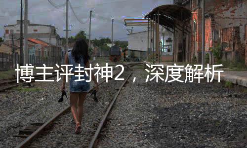 博主評(píng)封神2，深度解析這部備受矚目的奇幻巨制