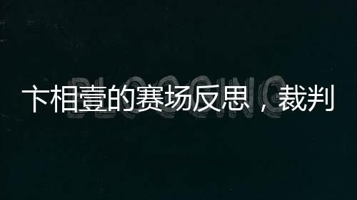 卞相壹的賽場(chǎng)反思，裁判判罰揭示新規(guī)真相