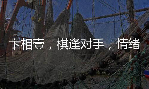 卞相壹，棋逢對(duì)手，情緒失控的自責(zé)之舉