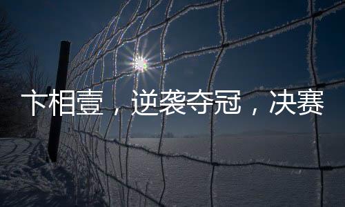 卞相壹，逆襲奪冠，決賽零勝創(chuàng)奇跡
