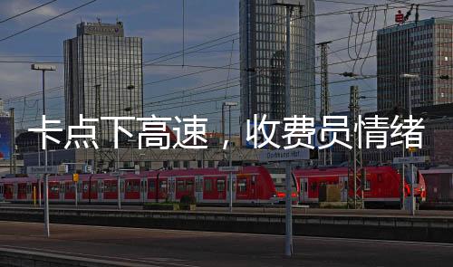 卡點(diǎn)下高速，收費(fèi)員情緒緊張，駕駛員體驗(yàn)復(fù)雜