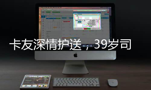 卡友深情護送，39歲司機猝死，遺體回鄉(xiāng)牽動人心