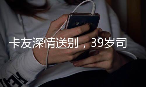 卡友深情送別，39歲司機離世，自費護送歸鄉(xiāng)之旅感動人心
