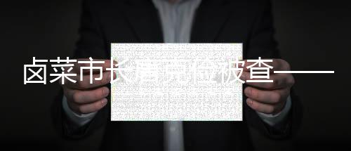 鹵菜市長唐克儉被查——關(guān)于權(quán)力監(jiān)督與反腐斗爭的深刻反思