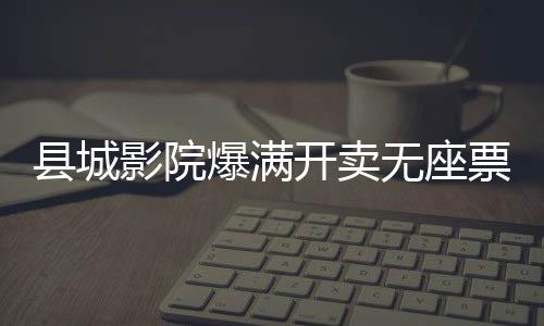 縣城影院爆滿開賣無座票，現(xiàn)象解讀與多元思考