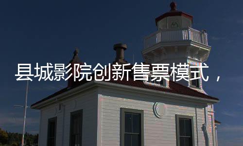 縣城影院創(chuàng)新售票模式，無座票開售，觀眾觀影體驗再升級