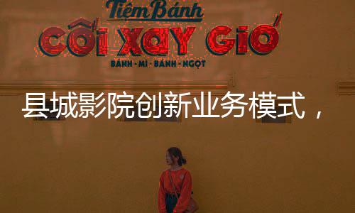 縣城影院創(chuàng)新業(yè)務(wù)模式，開賣無座票，打造全方位觀影體驗